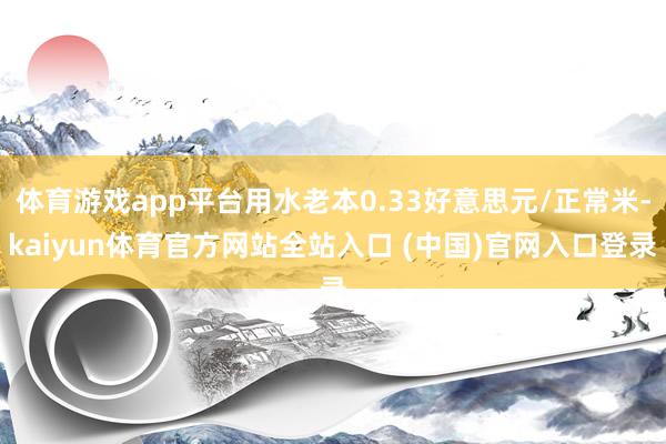 体育游戏app平台用水老本0.33好意思元/正常米-kaiyun体育官方网站全站入口 (中国)官网入口登录