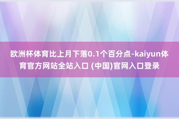 欧洲杯体育比上月下落0.1个百分点-kaiyun体育官方网站全站入口 (中国)官网入口登录