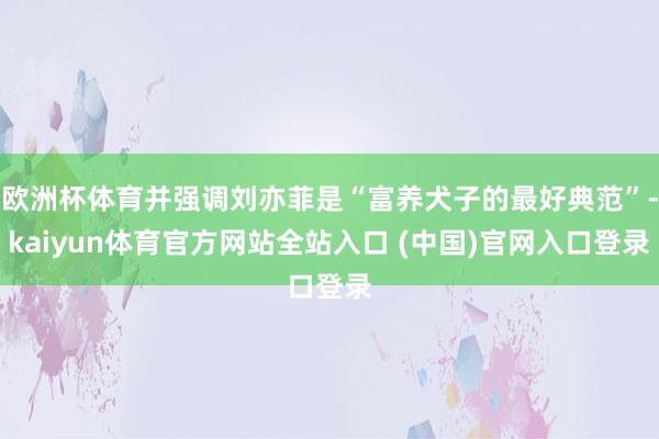 欧洲杯体育并强调刘亦菲是“富养犬子的最好典范”-kaiyun体育官方网站全站入口 (中国)官网入口登录