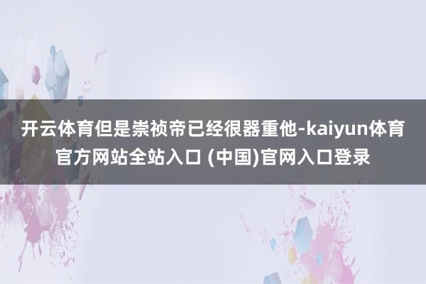 开云体育但是崇祯帝已经很器重他-kaiyun体育官方网站全站入口 (中国)官网入口登录