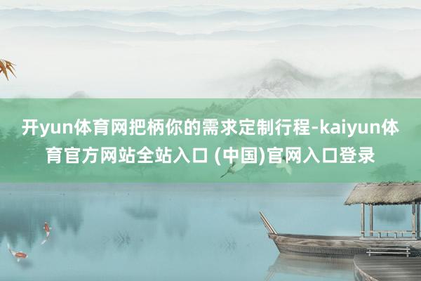 开yun体育网把柄你的需求定制行程-kaiyun体育官方网站全站入口 (中国)官网入口登录