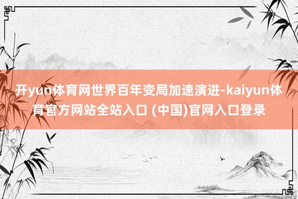 开yun体育网世界百年变局加速演进-kaiyun体育官方网站全站入口 (中国)官网入口登录