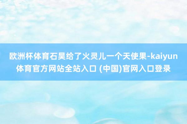 欧洲杯体育石昊给了火灵儿一个天使果-kaiyun体育官方网站全站入口 (中国)官网入口登录