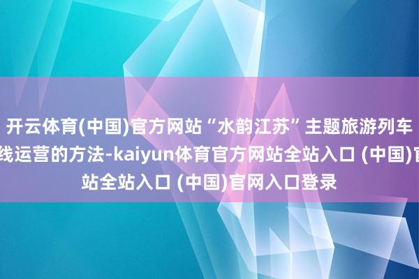 开云体育(中国)官方网站“水韵江苏”主题旅游列车聘任A、B双线运营的方法-kaiyun体育官方网站全站入口 (中国)官网入口登录