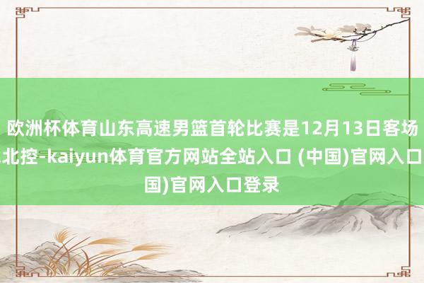 欧洲杯体育山东高速男篮首轮比赛是12月13日客场挑战北控-kaiyun体育官方网站全站入口 (中国)官网入口登录