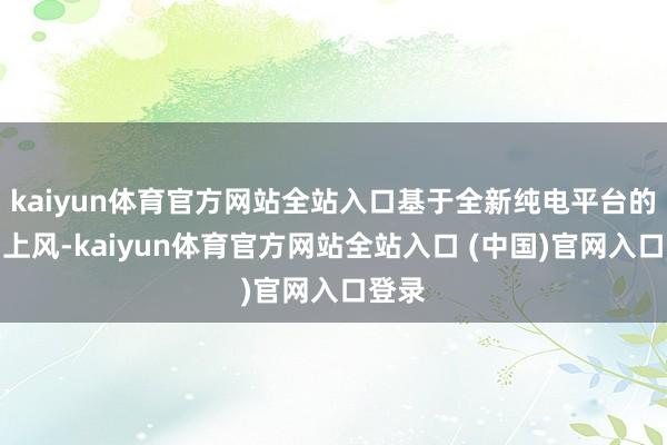 kaiyun体育官方网站全站入口基于全新纯电平台的布局上风-kaiyun体育官方网站全站入口 (中国)官网入口登录