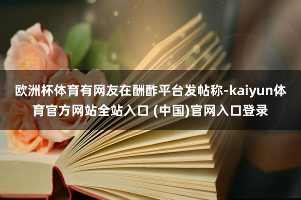 欧洲杯体育有网友在酬酢平台发帖称-kaiyun体育官方网站全站入口 (中国)官网入口登录