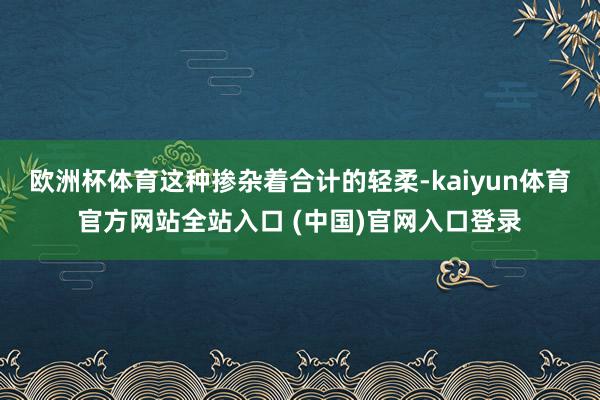 欧洲杯体育这种掺杂着合计的轻柔-kaiyun体育官方网站全站入口 (中国)官网入口登录