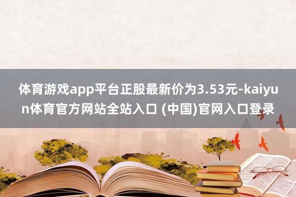 体育游戏app平台正股最新价为3.53元-kaiyun体育官方网站全站入口 (中国)官网入口登录