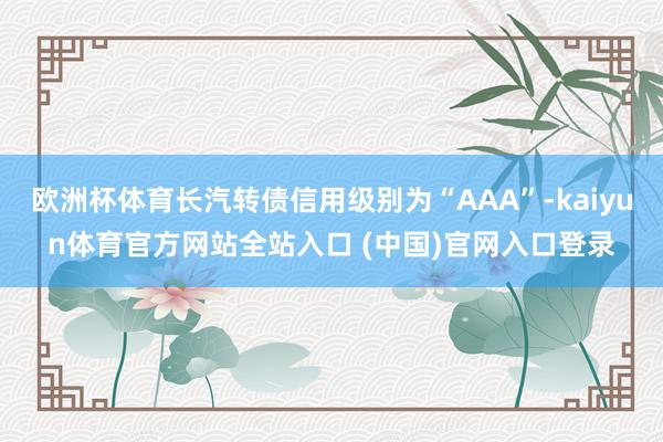 欧洲杯体育长汽转债信用级别为“AAA”-kaiyun体育官方网站全站入口 (中国)官网入口登录