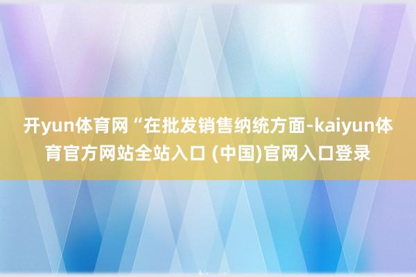 开yun体育网“在批发销售纳统方面-kaiyun体育官方网站全站入口 (中国)官网入口登录