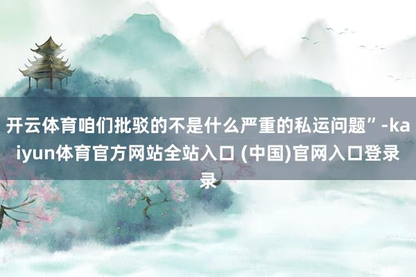 开云体育咱们批驳的不是什么严重的私运问题”-kaiyun体育官方网站全站入口 (中国)官网入口登录