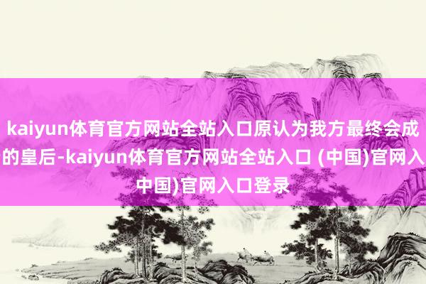 kaiyun体育官方网站全站入口原认为我方最终会成为大端的皇后-kaiyun体育官方网站全站入口 (中国)官网入口登录