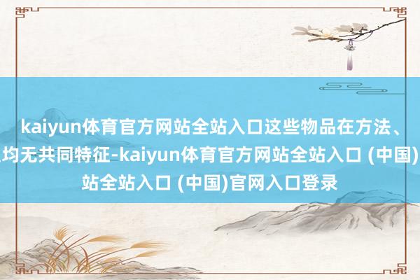 kaiyun体育官方网站全站入口这些物品在方法、材质和情态上均无共同特征-kaiyun体育官方网站全站入口 (中国)官网入口登录