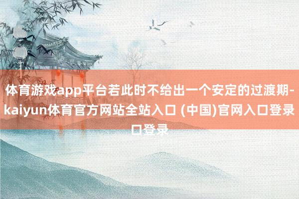 体育游戏app平台若此时不给出一个安定的过渡期-kaiyun体育官方网站全站入口 (中国)官网入口登录