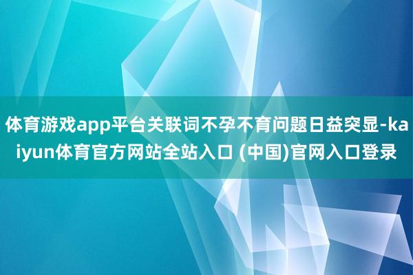 体育游戏app平台关联词不孕不育问题日益突显-kaiyun体育官方网站全站入口 (中国)官网入口登录