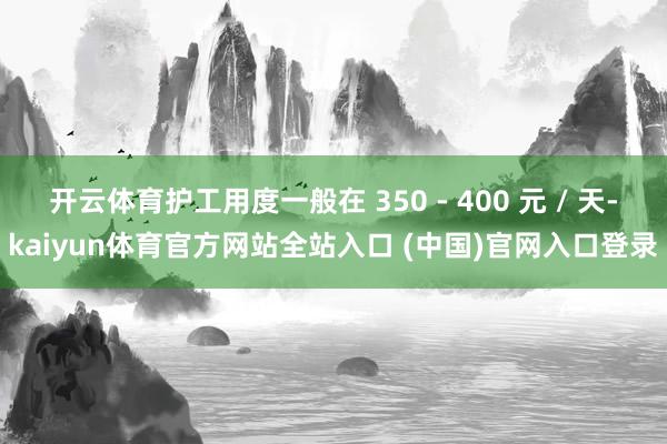 开云体育护工用度一般在 350 - 400 元 / 天-kaiyun体育官方网站全站入口 (中国)官网入口登录
