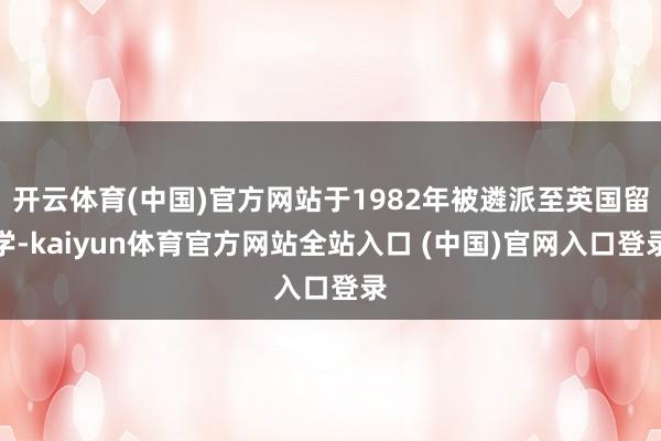 开云体育(中国)官方网站于1982年被遴派至英国留学-kaiyun体育官方网站全站入口 (中国)官网入口登录
