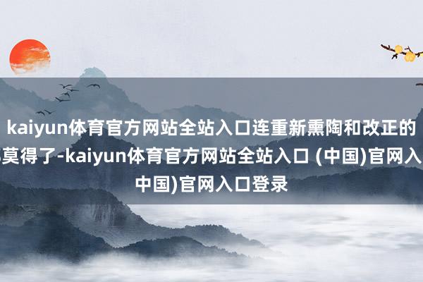 kaiyun体育官方网站全站入口连重新熏陶和改正的契机都莫得了-kaiyun体育官方网站全站入口 (中国)官网入口登录