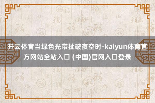 开云体育当绿色光带扯破夜空时-kaiyun体育官方网站全站入口 (中国)官网入口登录