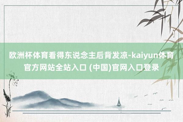 欧洲杯体育看得东说念主后背发凉-kaiyun体育官方网站全站入口 (中国)官网入口登录