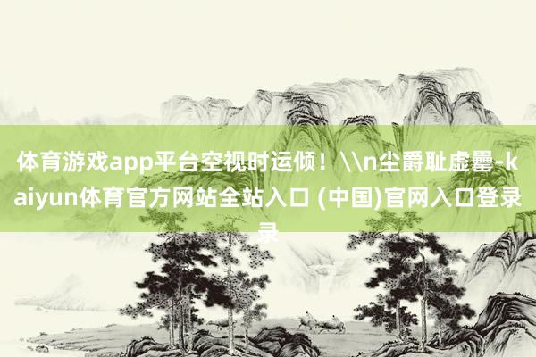 体育游戏app平台空视时运倾!\n尘爵耻虚罍-kaiyun体育官方网站全站入口 (中国)官网入口登录