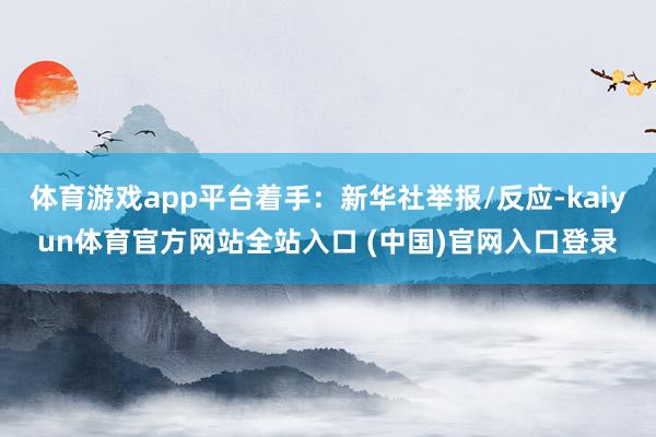 体育游戏app平台着手：新华社举报/反应-kaiyun体育官方网站全站入口 (中国)官网入口登录