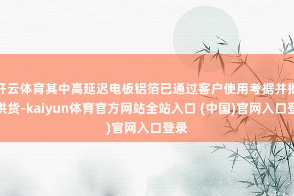 开云体育其中高延迟电板铝箔已通过客户使用考据并批量供货-kaiyun体育官方网站全站入口 (中国)官网入口登录