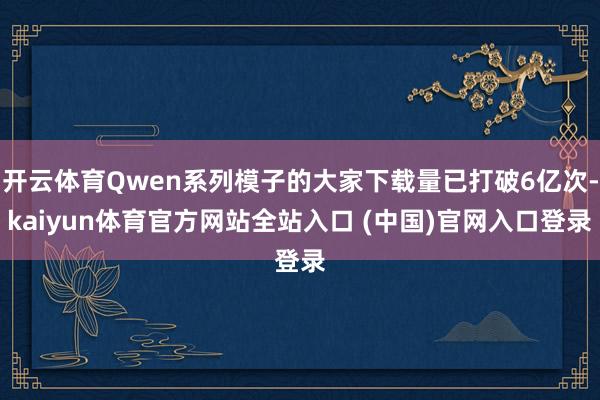 开云体育Qwen系列模子的大家下载量已打破6亿次-kaiyun体育官方网站全站入口 (中国)官网入口登录