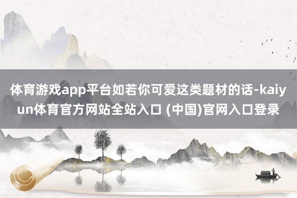 体育游戏app平台如若你可爱这类题材的话-kaiyun体育官方网站全站入口 (中国)官网入口登录