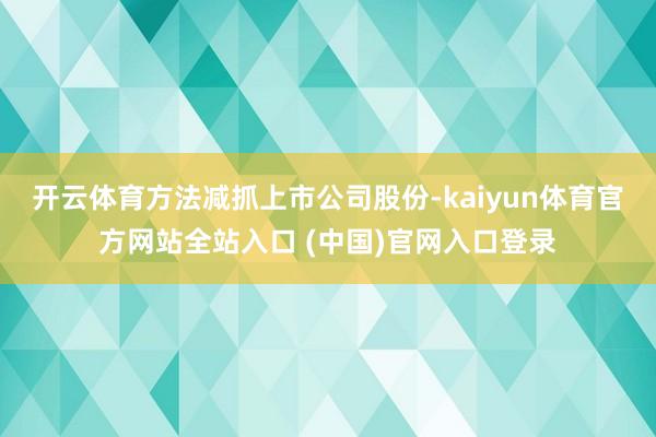 开云体育方法减抓上市公司股份-kaiyun体育官方网站全站入口 (中国)官网入口登录