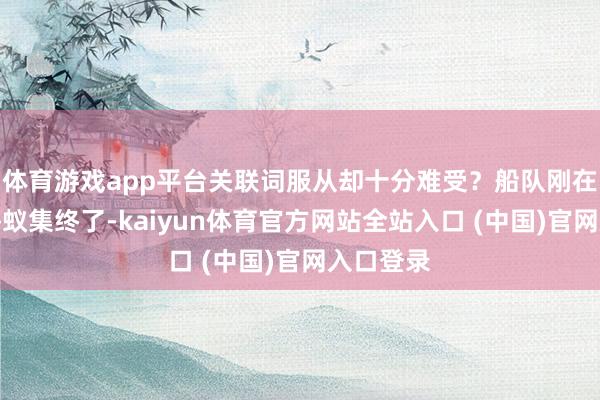 体育游戏app平台关联词服从却十分难受？船队刚在九有外海蚁集终了-kaiyun体育官方网站全站入口 (中国)官网入口登录
