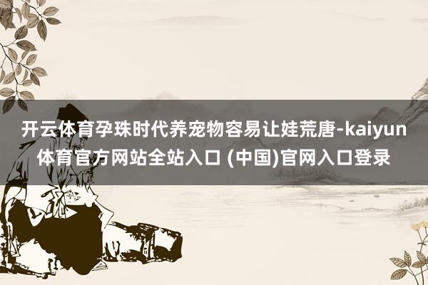 开云体育孕珠时代养宠物容易让娃荒唐-kaiyun体育官方网站全站入口 (中国)官网入口登录