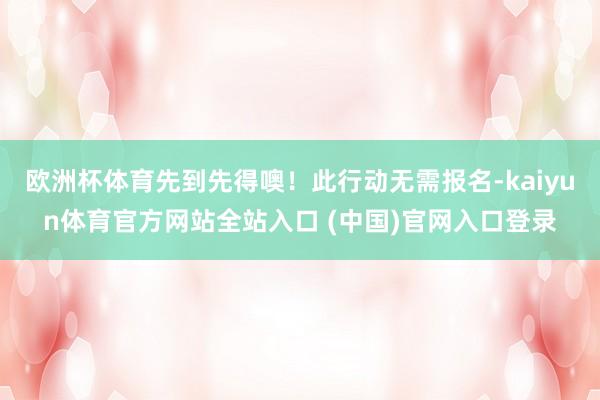 欧洲杯体育先到先得噢！此行动无需报名-kaiyun体育官方网站全站入口 (中国)官网入口登录