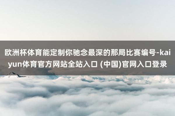 欧洲杯体育能定制你驰念最深的那局比赛编号-kaiyun体育官方网站全站入口 (中国)官网入口登录