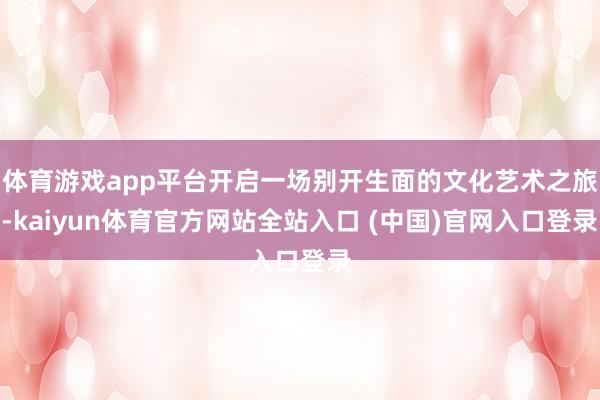 体育游戏app平台开启一场别开生面的文化艺术之旅-kaiyun体育官方网站全站入口 (中国)官网入口登录