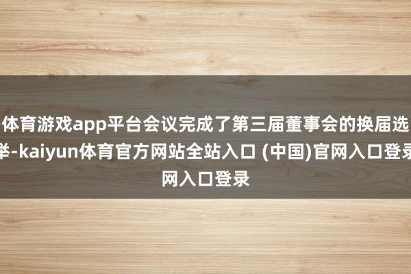 体育游戏app平台会议完成了第三届董事会的换届选举-kaiyun体育官方网站全站入口 (中国)官网入口登录