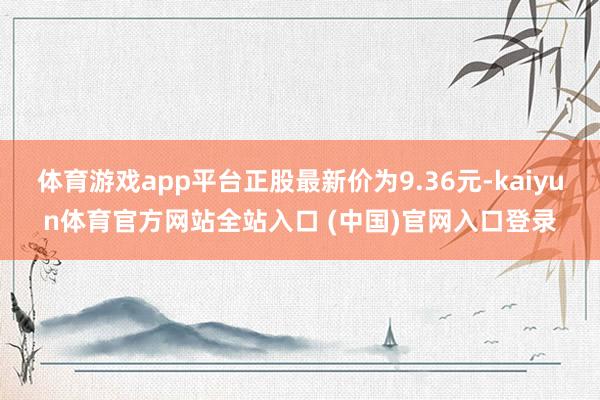 体育游戏app平台正股最新价为9.36元-kaiyun体育官方网站全站入口 (中国)官网入口登录