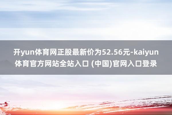 开yun体育网正股最新价为52.56元-kaiyun体育官方网站全站入口 (中国)官网入口登录