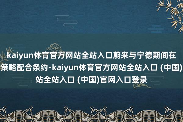 kaiyun体育官方网站全站入口蔚来与宁德期间在福建宁德签署策略配合条约-kaiyun体育官方网站全站入口 (中国)官网入口登录