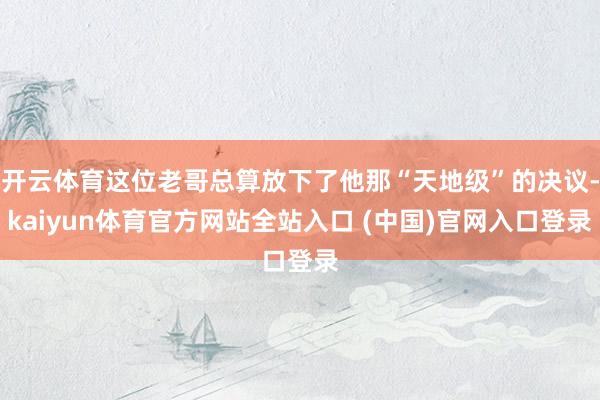 开云体育这位老哥总算放下了他那“天地级”的决议-kaiyun体育官方网站全站入口 (中国)官网入口登录