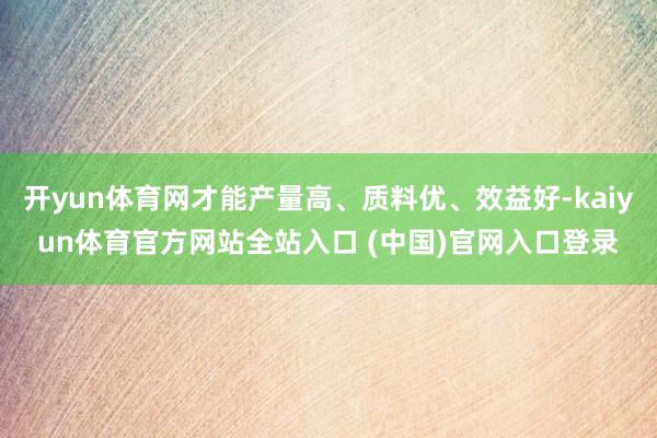开yun体育网才能产量高、质料优、效益好-kaiyun体育官方网站全站入口 (中国)官网入口登录