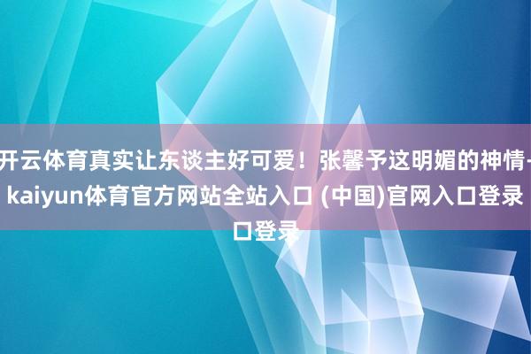 开云体育真实让东谈主好可爱！张馨予这明媚的神情-kaiyun体育官方网站全站入口 (中国)官网入口登录