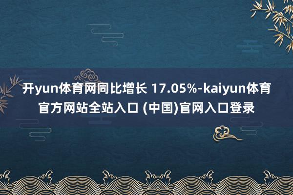 开yun体育网同比增长 17.05%-kaiyun体育官方网站全站入口 (中国)官网入口登录