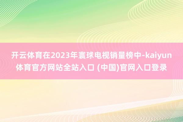 开云体育在2023年寰球电视销量榜中-kaiyun体育官方网站全站入口 (中国)官网入口登录