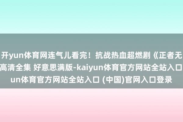 开yun体育网连气儿看完！抗战热血超燃剧《正者无敌》全网最细心诠释高清全集 好意思满版-kaiyun体育官方网站全站入口 (中国)官网入口登录