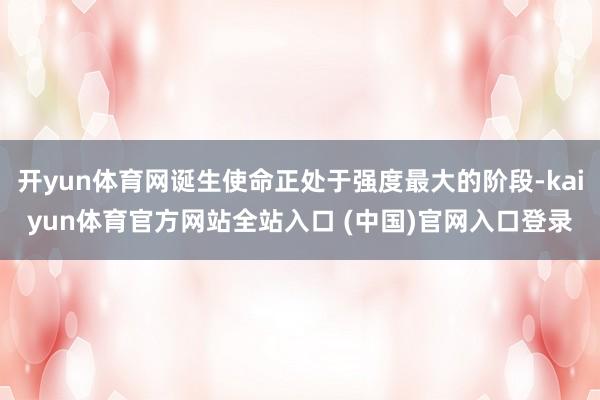 开yun体育网诞生使命正处于强度最大的阶段-kaiyun体育官方网站全站入口 (中国)官网入口登录