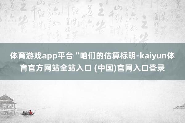 体育游戏app平台“咱们的估算标明-kaiyun体育官方网站全站入口 (中国)官网入口登录