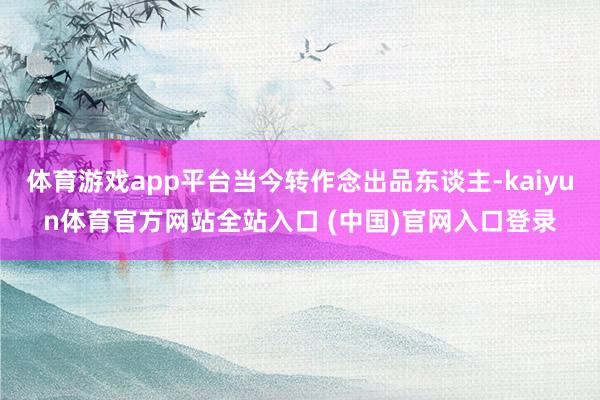 体育游戏app平台当今转作念出品东谈主-kaiyun体育官方网站全站入口 (中国)官网入口登录