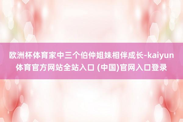 欧洲杯体育家中三个伯仲姐妹相伴成长-kaiyun体育官方网站全站入口 (中国)官网入口登录
